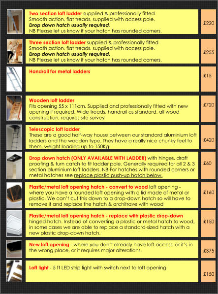 Two section loft ladder supplied & professionally fittedSmooth action, flat treads, supplied with access pole.  Drop down hatch usually required.  NB Please let us know if your hatch has rounded corners. Three section loft ladder supplied & professionally fittedSmooth action, flat treads, supplied with access pole.  Drop down hatch usually required.  NB Please let us know if your hatch has rounded corners.  Handrail for metal ladders           Wooden loft ladder  Fits opening 55 x 111cm. Supplied and professionally fitted with new opening if required. Wide treads, handrail as standard, all wood construction, requires site survey   Telescopic loft ladder These are a good half-way house between our standard aluminium loft ladders and the wooden type. They have a really nice chunky feel to them, weight loading up to 150Kg.  Drop down hatch (ONLY AVAILABLE WITH LADDER) with hinges, draft proofing & turn catch to fit ladder pole. Generally required for all 2 & 3 section aluminium loft ladders. NB For hatches with rounded corners or metal hatches see replace plastic push-up hatch below.  Plastic/metal loft opening hatch - convert to wood loft opening - where you have a rounded loft opening with a lid made of metal or plastic. We can’t cut this down to a drop-down hatch so will have to remove it and replace the hatch & architrave with wood  Plastic/metal loft opening hatch - replace with plastic drop-down hinged hatch. Instead of converting a plastic or metal hatch to wood, in some cases we are able to replace a standard-sized hatch with a new plastic drop-down hatch.   New loft opening - where you don’t already have loft access, or it’s in the wrong place, or it requires major alterations.   Loft light - 5 ft LED strip light with switch next to loft opening       £220     £255    £15     £720      £420    £60     £160     £150     £375    £150