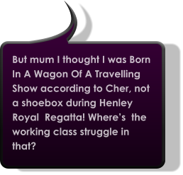 But mum I thought I was Born In A Wagon Of A Travelling Show according to Cher, not a shoebox during Henley Royal  Regatta! Where’s  the working class struggle in that?