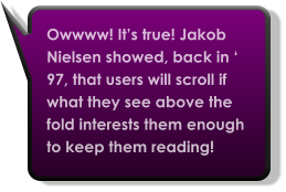 Owwww! It’s true! Jakob Nielsen showed, back in ‘ 97, that users will scroll if what they see above the fold interests them enough to keep them reading!