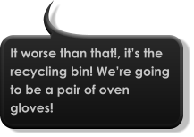 It worse than that!, it’s the recycling bin! We’re going to be a pair of oven gloves!