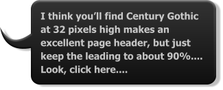 I think you’ll find Century Gothic at 32 pixels high makes an excellent page header, but just keep the leading to about 90%.... Look, click here....