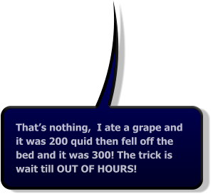That’s nothing,  I ate a grape and it was 200 quid then fell off the bed and it was 300! The trick is wait till OUT OF HOURS!
