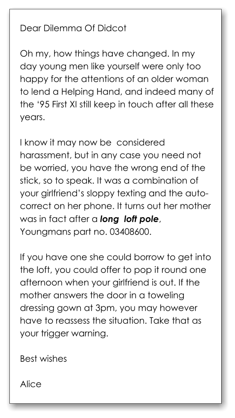 Dear Dilemma Of Didcot  Oh my, how things have changed. In my day young men like yourself were only too happy for the attentions of an older woman to lend a Helping Hand, and indeed many of the ‘95 First XI still keep in touch after all these years.   I know it may now be  considered harassment, but in any case you need not be worried, you have the wrong end of the stick, so to speak. It was a combination of your girlfriend’s sloppy texting and the auto-correct on her phone. It turns out her mother was in fact after a long  loft pole, Youngmans part no. 03408600.   If you have one she could borrow to get into the loft, you could offer to pop it round one afternoon when your girlfriend is out. If the mother answers the door in a toweling dressing gown at 3pm, you may however have to reassess the situation. Take that as your trigger warning.  Best wishes  Alice