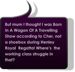 But mum I thought I was Born In A Wagon Of A Travelling Show according to Cher, not a shoebox during Henley Royal  Regatta! Where’s  the working class struggle in that?