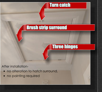 After installation-  •	no alteration to hatch surround,  •	no painting required Turn catch Three hinges Brush strip surround