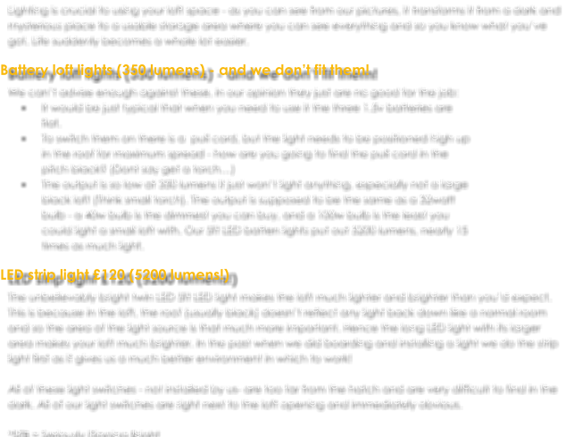 Lighting is crucial to using your loft space - as you can see from our pictures, it transforms it from a dark and mysterious place to a usable storage area where you can see everything and so you know what you’ve got. Life suddenly becomes a whole lot easier.  Battery loft lights (350 lumens) - and we don’t fit them! We can’t advise enough against these, in our opinion they just are no good for the job:  •	It would be just typical that when you need to use it the three 1.5v batteries are flat.  •	To switch them on there is a  pull cord, but the light needs to be positioned high up in the roof for maximum spread - how are you going to find the pull cord in the pitch black? (Dont say get a torch…) •	The output is so low at 350 lumens it just won’t light anything, especially not a large black loft (Think small torch). The output is supposed to be the same as a 32watt bulb - a 40w bulb is the dimmest you can buy, and a 100w bulb is the least you could light a small loft with. Our 5ft LED batten lights put out 5200 lumens, nearly 15 times as much light.  LED strip light £120 (5200 lumens!) The unbelievably bright twin LED 5ft LED light makes the loft much lighter and brighter than you’d expect. This is because in the loft, the roof (usually black) doesn’t reflect any light back down like a normal room and so the area of the light source is that much more important. Hence the long LED light with its larger area makes your loft much brighter. In the past when we did boarding and installing a light we do the strip light first as it gives us a much better environment in which to work!  All of these light switches - not installed by us- are too far from the hatch and are very difficult to find in the dark. All of our light switches are right next to the loft opening and immediately obvious.  *SFB = Seriously Flipping Bright